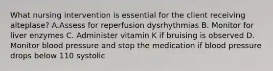 What nursing intervention is essential for the client receiving alteplase? A.Assess for reperfusion dysrhythmias B. Monitor for liver enzymes C. Administer vitamin K if bruising is observed D. Monitor blood pressure and stop the medication if blood pressure drops below 110 systolic