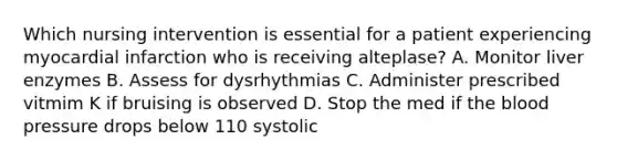 Which nursing intervention is essential for a patient experiencing myocardial infarction who is receiving alteplase? A. Monitor liver enzymes B. Assess for dysrhythmias C. Administer prescribed vitmim K if bruising is observed D. Stop the med if the blood pressure drops below 110 systolic