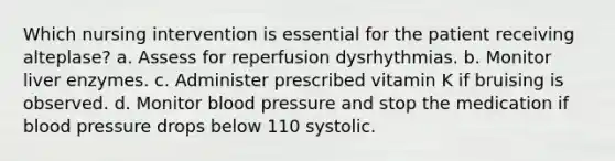 Which nursing intervention is essential for the patient receiving alteplase? a. Assess for reperfusion dysrhythmias. b. Monitor liver enzymes. c. Administer prescribed vitamin K if bruising is observed. d. Monitor blood pressure and stop the medication if blood pressure drops below 110 systolic.