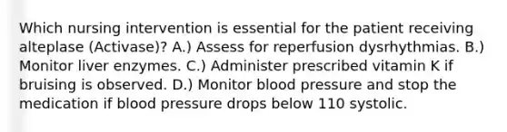 Which nursing intervention is essential for the patient receiving alteplase (Activase)? A.) Assess for reperfusion dysrhythmias. B.) Monitor liver enzymes. C.) Administer prescribed vitamin K if bruising is observed. D.) Monitor blood pressure and stop the medication if blood pressure drops below 110 systolic.