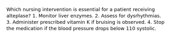 Which nursing intervention is essential for a patient receiving alteplase? 1. Monitor liver enzymes. 2. Assess for dysrhythmias. 3. Administer prescribed vitamin K if bruising is observed. 4. Stop the medication if the blood pressure drops below 110 systolic.