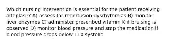 Which nursing intervention is essential for the patient receiving alteplase? A) assess for reperfusion dysrhythmias B) monitor liver enzymes C) administer prescribed vitamin K if bruising is observed D) monitor <a href='https://www.questionai.com/knowledge/kD0HacyPBr-blood-pressure' class='anchor-knowledge'>blood pressure</a> and stop the medication if blood pressure drops below 110 systolic