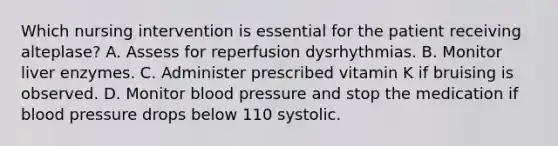 Which nursing intervention is essential for the patient receiving alteplase? A. Assess for reperfusion dysrhythmias. B. Monitor liver enzymes. C. Administer prescribed vitamin K if bruising is observed. D. Monitor blood pressure and stop the medication if blood pressure drops below 110 systolic.