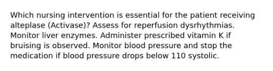 Which nursing intervention is essential for the patient receiving alteplase (Activase)? Assess for reperfusion dysrhythmias. Monitor liver enzymes. Administer prescribed vitamin K if bruising is observed. Monitor blood pressure and stop the medication if blood pressure drops below 110 systolic.