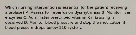 Which nursing intervention is essential for the patient receiving alteplase? A. Assess for reperfusion dysrhythmias B. Monitor liver enzymes C. Administer prescribed vitamin K if bruising is observed D. Monitor blood pressure and stop the medication if blood pressure drops below 110 systolic