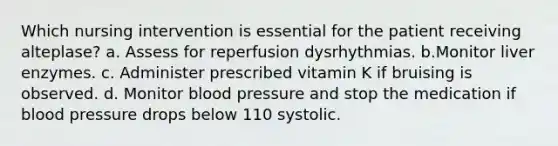 Which nursing intervention is essential for the patient receiving alteplase? a. Assess for reperfusion dysrhythmias. b.Monitor liver enzymes. c. Administer prescribed vitamin K if bruising is observed. d. Monitor blood pressure and stop the medication if blood pressure drops below 110 systolic.