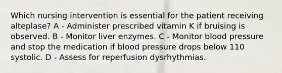 Which nursing intervention is essential for the patient receiving alteplase? A - Administer prescribed vitamin K if bruising is observed. B - Monitor liver enzymes. C - Monitor blood pressure and stop the medication if blood pressure drops below 110 systolic. D - Assess for reperfusion dysrhythmias.