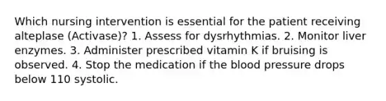 Which nursing intervention is essential for the patient receiving alteplase (Activase)? 1. Assess for dysrhythmias. 2. Monitor liver enzymes. 3. Administer prescribed vitamin K if bruising is observed. 4. Stop the medication if the blood pressure drops below 110 systolic.