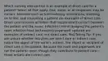 Which nursing intervention is an example of direct care for a patient? Select all that apply. One, some, or all responses may be correct. Activities such as administering medications, inserting an IV line, and counseling a patient are examples of direct care. Direct care involves activities that require direct contact between the patient and the nurse. Infection control (keeping the patient's room infection free) and keeping paperwork updated are examples of indirect care, not direct care. Test-Taking Tip: If you are unsure whether activities are direct care or indirect care, notice the object of the nurse's actions. The object or recipient of direct care is the patient. Because the room and paperwork are not the patient—even though they contribute to patient care—those actions are indirect care.