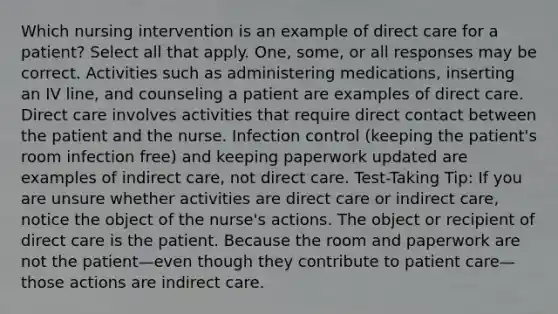 Which nursing intervention is an example of direct care for a patient? Select all that apply. One, some, or all responses may be correct. Activities such as administering medications, inserting an IV line, and counseling a patient are examples of direct care. Direct care involves activities that require direct contact between the patient and the nurse. Infection control (keeping the patient's room infection free) and keeping paperwork updated are examples of indirect care, not direct care. Test-Taking Tip: If you are unsure whether activities are direct care or indirect care, notice the object of the nurse's actions. The object or recipient of direct care is the patient. Because the room and paperwork are not the patient—even though they contribute to patient care—those actions are indirect care.