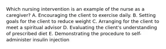 Which nursing intervention is an example of the nurse as a caregiver? A. Encouraging the client to exercise daily. B. Setting goals for the client to reduce weight C. Arranging for the client to meet a spiritual advisor D. Evaluating the client's understanding of prescribed diet E. Demonstrating the procedure to self-administer insulin injection