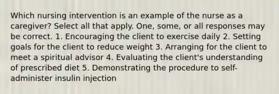 Which nursing intervention is an example of the nurse as a caregiver? Select all that apply. One, some, or all responses may be correct. 1. Encouraging the client to exercise daily 2. Setting goals for the client to reduce weight 3. Arranging for the client to meet a spiritual advisor 4. Evaluating the client's understanding of prescribed diet 5. Demonstrating the procedure to self-administer insulin injection