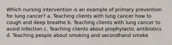 Which nursing intervention is an example of primary prevention for lung cancer? a. Teaching clients with lung cancer how to cough and deep breathe b. Teaching clients with lung cancer to avoid infection c. Teaching clients about prophylactic antibiotics d. Teaching people about smoking and secondhand smoke