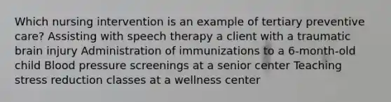 Which nursing intervention is an example of tertiary preventive care? Assisting with speech therapy a client with a traumatic brain injury Administration of immunizations to a 6-month-old child Blood pressure screenings at a senior center Teaching stress reduction classes at a wellness center