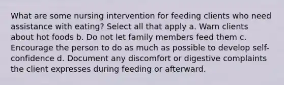 What are some nursing intervention for feeding clients who need assistance with eating? Select all that apply a. Warn clients about hot foods b. Do not let family members feed them c. Encourage the person to do as much as possible to develop self-confidence d. Document any discomfort or digestive complaints the client expresses during feeding or afterward.