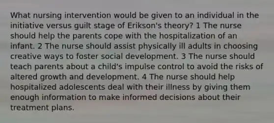 What nursing intervention would be given to an individual in the initiative versus guilt stage of Erikson's theory? 1 The nurse should help the parents cope with the hospitalization of an infant. 2 The nurse should assist physically ill adults in choosing creative ways to foster social development. 3 The nurse should teach parents about a child's impulse control to avoid the risks of altered growth and development. 4 The nurse should help hospitalized adolescents deal with their illness by giving them enough information to make informed decisions about their treatment plans.