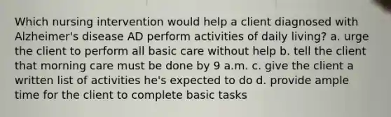 Which nursing intervention would help a client diagnosed with Alzheimer's disease AD perform activities of daily living? a. urge the client to perform all basic care without help b. tell the client that morning care must be done by 9 a.m. c. give the client a written list of activities he's expected to do d. provide ample time for the client to complete basic tasks