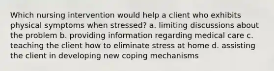 Which nursing intervention would help a client who exhibits physical symptoms when stressed? a. limiting discussions about the problem b. providing information regarding medical care c. teaching the client how to eliminate stress at home d. assisting the client in developing new coping mechanisms