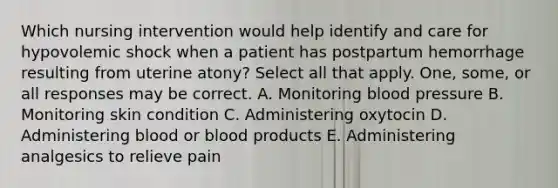 Which nursing intervention would help identify and care for hypovolemic shock when a patient has postpartum hemorrhage resulting from uterine atony? Select all that apply. One, some, or all responses may be correct. A. Monitoring blood pressure B. Monitoring skin condition C. Administering oxytocin D. Administering blood or blood products E. Administering analgesics to relieve pain