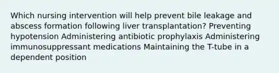 Which nursing intervention will help prevent bile leakage and abscess formation following liver transplantation? Preventing hypotension Administering antibiotic prophylaxis Administering immunosuppressant medications Maintaining the T-tube in a dependent position