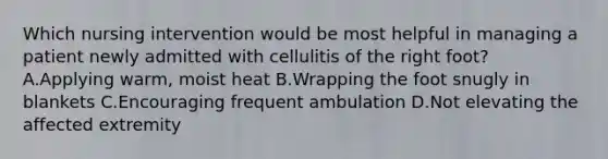 Which nursing intervention would be most helpful in managing a patient newly admitted with cellulitis of the right foot? A.Applying warm, moist heat B.Wrapping the foot snugly in blankets C.Encouraging frequent ambulation D.Not elevating the affected extremity