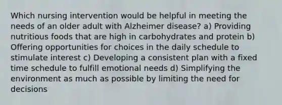 Which nursing intervention would be helpful in meeting the needs of an older adult with Alzheimer disease? a) Providing nutritious foods that are high in carbohydrates and protein b) Offering opportunities for choices in the daily schedule to stimulate interest c) Developing a consistent plan with a fixed time schedule to fulfill emotional needs d) Simplifying the environment as much as possible by limiting the need for decisions