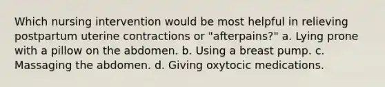 Which nursing intervention would be most helpful in relieving postpartum uterine contractions or "afterpains?" a. Lying prone with a pillow on the abdomen. b. Using a breast pump. c. Massaging the abdomen. d. Giving oxytocic medications.