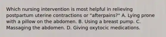 Which nursing intervention is most helpful in relieving postpartum uterine contractions or "afterpains?" A. Lying prone with a pillow on the abdomen. B. Using a breast pump. C. Massaging the abdomen. D. Giving oxytocic medications.