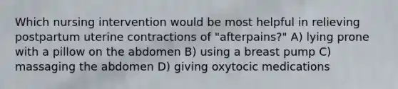 Which nursing intervention would be most helpful in relieving postpartum uterine contractions of "afterpains?" A) lying prone with a pillow on the abdomen B) using a breast pump C) massaging the abdomen D) giving oxytocic medications