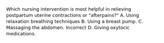 Which nursing intervention is most helpful in relieving postpartum uterine contractions or "afterpains?" A. Using relaxation breathing techniques B. Using a breast pump. C. Massaging the abdomen. Incorrect D. Giving oxytocic medications.