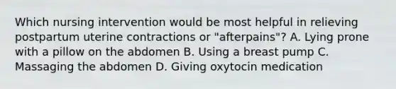 Which nursing intervention would be most helpful in relieving postpartum uterine contractions or "afterpains"? A. Lying prone with a pillow on the abdomen B. Using a breast pump C. Massaging the abdomen D. Giving oxytocin medication