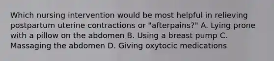 Which nursing intervention would be most helpful in relieving postpartum uterine contractions or "afterpains?" A. Lying prone with a pillow on the abdomen B. Using a breast pump C. Massaging the abdomen D. Giving oxytocic medications