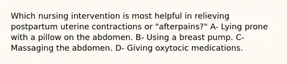 Which nursing intervention is most helpful in relieving postpartum uterine contractions or "afterpains?" A- Lying prone with a pillow on the abdomen. B- Using a breast pump. C- Massaging the abdomen. D- Giving oxytocic medications.