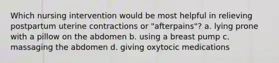 Which nursing intervention would be most helpful in relieving postpartum uterine contractions or "afterpains"? a. lying prone with a pillow on the abdomen b. using a breast pump c. massaging the abdomen d. giving oxytocic medications