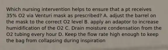 Which nursing intervention helps to ensure that a pt receives 35% O2 via Venturi mask as prescribed? A. adjust the barrel on the mask to the correct O2 level B. apply an adaptor to increase humidification of the O2 C. Drain moisture condensation from the O2 tubing every hour D. Keep the flow rate high enough to keep the bag from collapsing during inspiration