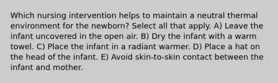 Which nursing intervention helps to maintain a neutral thermal environment for the newborn? Select all that apply. A) Leave the infant uncovered in the open air. B) Dry the infant with a warm towel. C) Place the infant in a radiant warmer. D) Place a hat on the head of the infant. E) Avoid skin-to-skin contact between the infant and mother.