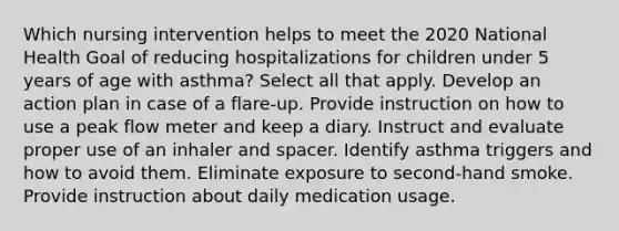 Which nursing intervention helps to meet the 2020 National Health Goal of reducing hospitalizations for children under 5 years of age with asthma? Select all that apply. Develop an action plan in case of a flare-up. Provide instruction on how to use a peak flow meter and keep a diary. Instruct and evaluate proper use of an inhaler and spacer. Identify asthma triggers and how to avoid them. Eliminate exposure to second-hand smoke. Provide instruction about daily medication usage.