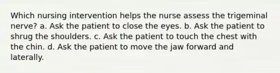 Which nursing intervention helps the nurse assess the trigeminal nerve? a. Ask the patient to close the eyes. b. Ask the patient to shrug the shoulders. c. Ask the patient to touch the chest with the chin. d. Ask the patient to move the jaw forward and laterally.