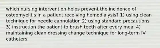 which nursing intervention helps prevent the incidence of osteomyelitis in a patient receiving hemodialysis? 1) using clean technique for needle cannulation 2) using standard precautions 3) instruction the patient to brush teeth after every meal 4) maintaining clean dressing change technique for long-term IV catheters