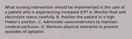 What nursing intervention should be implemented in the care of a patient who is experiencing increased ICP? A. Monitor fluid and electrolyte status carefully. B. Position the patient in a high Fowler's position. C. Administer vasoconstrictors to maintain cerebral perfusion. D. Maintain physical restraints to prevent episodes of agitation.