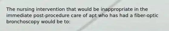 The nursing intervention that would be inappropriate in the immediate post-procedure care of apt who has had a fiber-optic bronchoscopy would be to: