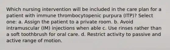 Which nursing intervention will be included in the care plan for a patient with immune thrombocytopenic purpura (ITP)? Select one: a. Assign the patient to a private room. b. Avoid intramuscular (IM) injections when able c. Use rinses rather than a soft toothbrush for oral care. d. Restrict activity to passive and active range of motion.