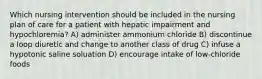 Which nursing intervention should be included in the nursing plan of care for a patient with hepatic impairment and hypochloremia? A) administer ammonium chloride B) discontinue a loop diuretic and change to another class of drug C) infuse a hypotonic saline soluation D) encourage intake of low-chloride foods