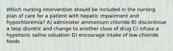 Which nursing intervention should be included in the nursing plan of care for a patient with hepatic impairment and hypochloremia? A) administer ammonium chloride B) discontinue a loop diuretic and change to another class of drug C) infuse a hypotonic saline soluation D) encourage intake of low-chloride foods