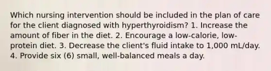 Which nursing intervention should be included in the plan of care for the client diagnosed with hyperthyroidism? 1. Increase the amount of fiber in the diet. 2. Encourage a low-calorie, low-protein diet. 3. Decrease the client's fluid intake to 1,000 mL/day. 4. Provide six (6) small, well-balanced meals a day.