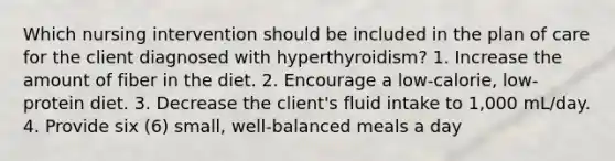 Which nursing intervention should be included in the plan of care for the client diagnosed with hyperthyroidism? 1. Increase the amount of fiber in the diet. 2. Encourage a low-calorie, low-protein diet. 3. Decrease the client's fluid intake to 1,000 mL/day. 4. Provide six (6) small, well-balanced meals a day