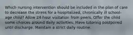 Which nursing intervention should be included in the plan of care to decrease the stress for a hospitalized, chronically ill school-age child? Allow 24-hour visitation from peers. Offer the child some choices around daily activities. Have tutoring postponed until discharge. Maintain a strict daily routine.