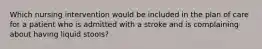 Which nursing intervention would be included in the plan of care for a patient who is admitted with a stroke and is complaining about having liquid stools?