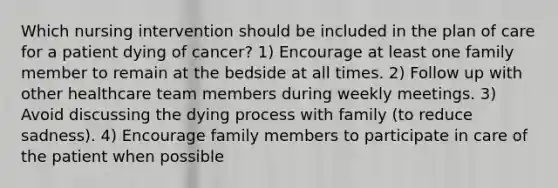 Which nursing intervention should be included in the plan of care for a patient dying of cancer? 1) Encourage at least one family member to remain at the bedside at all times. 2) Follow up with other healthcare team members during weekly meetings. 3) Avoid discussing the dying process with family (to reduce sadness). 4) Encourage family members to participate in care of the patient when possible