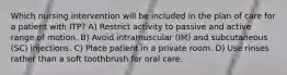 Which nursing intervention will be included in the plan of care for a patient with ITP? A) Restrict activity to passive and active range of motion. B) Avoid intramuscular (IM) and subcutaneous (SC) injections. C) Place patient in a private room. D) Use rinses rather than a soft toothbrush for oral care.